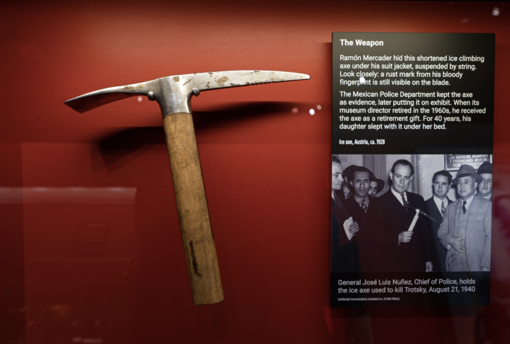 stonemason's hammer - The Weapon Ramn Mercader hid this shortened ice climbing axe under his suit jacket, suspended by string. Look closely a rust mark from his bloody fingerpant is still visible on the blade. The Mexican Police Department kept the axe as